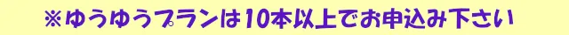 ゆうゆうプランは10本以上でお申込み下さい